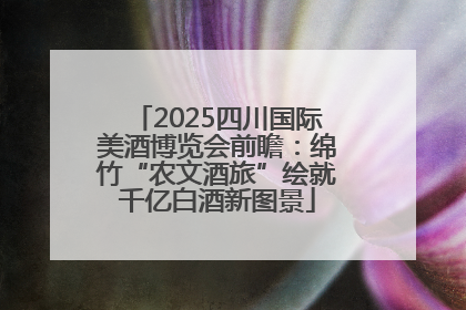 2025四川国际美酒博览会前瞻：绵竹“农文酒旅”绘就千亿白酒新图景