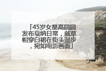 45岁女星高圆圆发布戛纳日常，戴草帽穿白裙在街头漫步，宛如电影画面