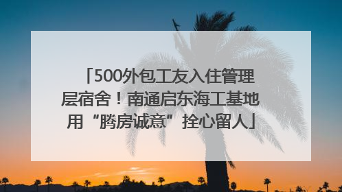 500外包工友入住管理层宿舍！南通启东海工基地用“腾房诚意”拴心留人