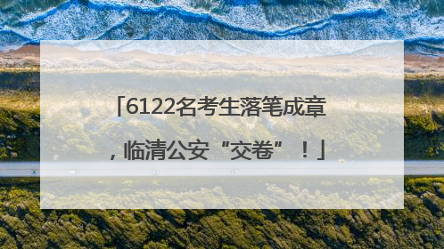 6122名考生落笔成章，临清公安“交卷”！