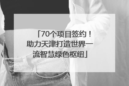 70个项目签约！助力天津打造世界一流智慧绿色枢纽